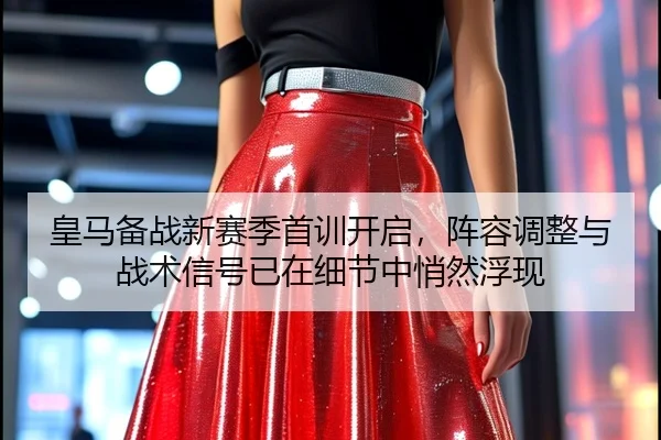 皇马备战新赛季首训开启，阵容调整与战术信号已在细节中悄然浮现